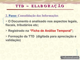 –
TTD E LA B O R A Ç Ã O
–
TTD E LA B O R A Ç Ã O
2. Passo: Consolidação das Informações
 O Documento é analisado nos aspectos legais,
fiscais, tributários etc;
 Registrado na “Ficha de Análise Temporal”;
 Formação da TTD (digitada para apreciação e
validação)
 