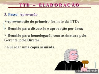 –
TTD E LA B O R A Ç Ã O
–
TTD E LA B O R A Ç Ã O
3. Passo: Aprovação
Apresentação do primeiro formato da TTD;
 Reunião para discussão e aprovação por área;
 Reunião para homologação com assinatura pelo
Gerente, pelo Diretor...
Guardar uma cópia assinada.
 
