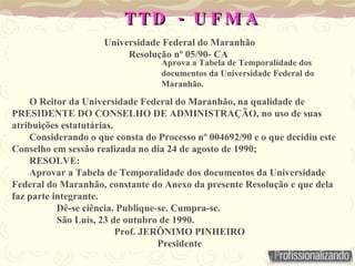 -
TTD U F M A
-
TTD U F M A
Universidade Federal do Maranhão
Resolução nº 05/90- CA
O Reitor da Universidade Federal do Maranhão, na qualidade de
PRESIDENTE DO CONSELHO DE ADMINISTRAÇÃO, no uso de suas
atribuições estatutárias.
Considerando o que consta do Processo nº 004692/90 e o que decidiu este
Conselho em sessão realizada no dia 24 de agosto de 1990;
RESOLVE:
Aprovar a Tabela de Temporalidade dos documentos da Universidade
Federal do Maranhão, constante do Anexo da presente Resolução e que dela
faz parte integrante.
Dê-se ciência. Publique-se. Cumpra-se.
São Luís, 23 de outubro de 1990.
Prof. JERÔNIMO PINHEIRO
Presidente
Aprova a Tabela de Temporalidade dos
documentos da Universidade Federal do
Maranhão.
 