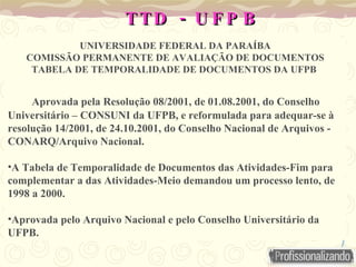 -
TTD U F P B
-
TTD U F P B
UNIVERSIDADE FEDERAL DA PARAÍBA
COMISSÃO PERMANENTE DE AVALIAÇÃO DE DOCUMENTOS
TABELA DE TEMPORALIDADE DE DOCUMENTOS DA UFPB
Aprovada pela Resolução 08/2001, de 01.08.2001, do Conselho
Universitário – CONSUNI da UFPB, e reformulada para adequar-se à
resolução 14/2001, de 24.10.2001, do Conselho Nacional de Arquivos -
CONARQ/Arquivo Nacional.
•A Tabela de Temporalidade de Documentos das Atividades-Fim para
complementar a das Atividades-Meio demandou um processo lento, de
1998 a 2000.
•Aprovada pelo Arquivo Nacional e pelo Conselho Universitário da
UFPB.
 