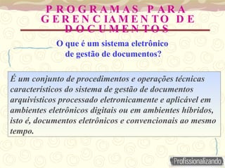 P R O G R A M A S P A R A
G E R E N C IA M E N TO D E
D O C U M E N TO S
É um conjunto de procedimentos e operações técnicas
característicos do sistema de gestão de documentos
arquivísticos processado eletronicamente e aplicável em
ambientes eletrônicos digitais ou em ambientes híbridos,
isto é, documentos eletrônicos e convencionais ao mesmo
tempo.
O que é um sistema eletrônico
de gestão de documentos?
 