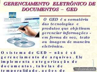 GERENCIAMENTO ELETRÔNICO DE
GERENCIAMENTO ELETRÔNICO DE
DOCUMENTOS – GED
DOCUMENTOS – GED
–
O s is t e m a d e G E D n ã o é s ó
.
g e r e n c ia m e n t o d e a r q u iv o s E le
im p le m e n t a c a t e g o r iz a ç ã o d e
,
d o c u m e n t o s t a b e la s d e
,
t e m p o r a lid a d e a ç õ e s d e
O GED é a somatória
das tecnologias e
produtos que objetivam
gerenciar informações -
em forma de voz, texto
ou imagem de maneira
eletrônica.
 