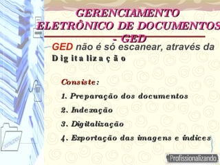 GED não é só escanear, através da
D ig it a liz a ç ã o
D ig it a liz a ç ã o
Consiste
Consiste :
:
1. Preparação dos documentos
1. Preparação dos documentos
2. Indexação
2. Indexação
3. Digitalização
3. Digitalização
4. Exportação das imagens e índices
4. Exportação das imagens e índices
GERENCIAMENTO
GERENCIAMENTO
ELETRÔNICO DE DOCUMENTOS
ELETRÔNICO DE DOCUMENTOS
- GED
- GED
 