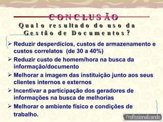 C O N C LU S Ã O
C O N C LU S Ã O
 Reduzir desperdícios, custos de armazenamento e
custos correlatos (de 30 a 40%)
 Reduzir custo de homem/hora na busca da
informação/documento
 Melhorar a imagem das instituição junto aos seus
clientes internos e externos
 Incentivar a participação dos geradores de
informações na busca de melhorias
 Melhorar o ambiente físico e condições de
trabalho.
Q u a l o r e s u lt a d o d o u s o d a
Q u a l o r e s u lt a d o d o u s o d a
?
G e s t ã o d e D o c u m e n t o s ?
G e s t ã o d e D o c u m e n t o s
 