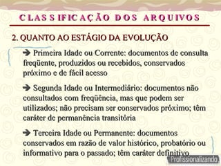 C LA S S IF IC A Ç Ã O D O S A R Q U IVO S
C LA S S IF IC A Ç Ã O D O S A R Q U IVO S
2. QUANTO AO ESTÁGIO DA EVOLUÇÃO
2. QUANTO AO ESTÁGIO DA EVOLUÇÃO

 Primeira Idade ou Corrente: documentos de consulta
Primeira Idade ou Corrente: documentos de consulta
freqüente, produzidos ou recebidos, conservados
freqüente, produzidos ou recebidos, conservados
próximo e de fácil acesso
próximo e de fácil acesso

 Segunda Idade ou Intermediário: documentos não
Segunda Idade ou Intermediário: documentos não
consultados com freqüência, mas que podem ser
consultados com freqüência, mas que podem ser
utilizados; não precisam ser conservados próximo; têm
utilizados; não precisam ser conservados próximo; têm
caráter de permanência transitória
caráter de permanência transitória

 Terceira Idade ou Permanente: documentos
Terceira Idade ou Permanente: documentos
conservados em razão de valor histórico, probatório ou
conservados em razão de valor histórico, probatório ou
informativo para o passado; têm caráter definitivo
informativo para o passado; têm caráter definitivo
 