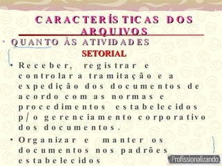 QUANTO ÀS   ATIVIDADES Receber,  registrar  e  controlar a tramitação e a expedição dos documentos de acordo com as normas e  procedimentos  estabelecidos p/ o gerenciamento corporativo dos documentos. Organizar  e  manter  os  documentos nos padrões estabelecidos Selecionar os documentos para transferi-los ao Arquivo Central, de acordo com os prazos de guarda fixados.  CARACTERÍSTICAS DOS ARQUIVOS SETORIAL 