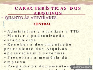 QUANTO ÀS   ATIVIDADES - Administrar e atualizar a TTD - Manter a padronização estabelecida - Receber a documentação proveniente dos Arquivos operacionais e setoriais - Preservar a memória da empresa - Preparar os documentos p/: microfilmagem  e digitalização CARACTERÍSTICAS DOS ARQUIVOS CENTRAL 