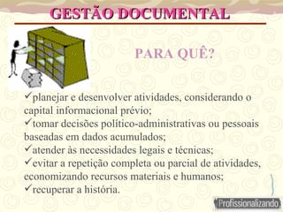 GESTÃO DOCUMENTAL  PARA QUÊ?   planejar e desenvolver atividades, considerando o capital informacional prévio; tomar decisões político-administrativas ou pessoais baseadas em dados acumulados; atender às necessidades legais e técnicas; evitar a repetição completa ou parcial de atividades, economizando recursos materiais e humanos; recuperar a história. 