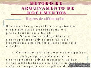 MÉTODO DE ARQUIVAMENTO DE DOCUMENTOS  Documentos geográficos – principal elemento a ser considerado é a procedência ou o local: - Nome do estado, cidade e correspondente   as pastas são guardadas em ordem alfabética pela cidade.  .   Correspondência com outros países: - país, capital e do nome do correspondente   as demais cidades serão albfabetadas em ordem alfabética, após as respectivas capitais dos países a que se referem. Regras de alfabetação 