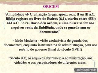 Antigüidade    Civilização Grega, aprox. sécs. II ou III a.C;  Bíblia registra no livro de Esdras (6,1), escrito entre 456 e 444 a.C. "o rei Dario deu ordem, e uma busca se fez nos arquivos reais da Babilônia, onde se guardavam os documentos"  Idade Moderna - visão exclusivista de guarda dos documentos, enquanto instrumentos da administração, para uso restrito do governo (final do século XVIII) Século XX, os arquivos abriram-se à administração, aos cidadãos e aos pesquisadores de diferentes áreas. ORIGEM 