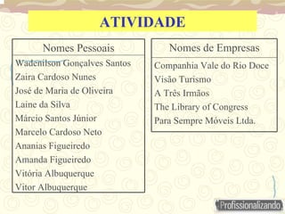 ATIVIDADE Wadenilson Gonçalves Santos Zaira Cardoso Nunes José de Maria de Oliveira Laine da Silva Márcio Santos Júnior Marcelo Cardoso Neto Ananias Figueiredo Amanda Figueiredo Vitória Albuquerque Vitor Albuquerque Nomes Pessoais Companhia Vale do Rio Doce Visão Turismo A Três Irmãos The Library of Congress Para Sempre Móveis Ltda. Nomes de Empresas 