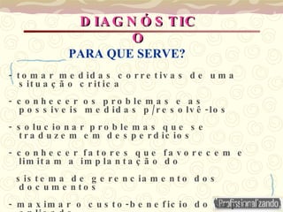 - tomar medidas corretivas de uma situação critica - conhecer os problemas e as possiveis medidas p/resolvê-los - solucionar problemas que se traduzem em desperdicios - conhecer fatores que favorecem e limitam a implantação do  sistema de gerenciamento dos documentos - maximar o custo-beneficio do capital aplicado  - desenvolver o Plano de Ação Corretiva  DIAGNÓSTICO PARA QUE SERVE? 
