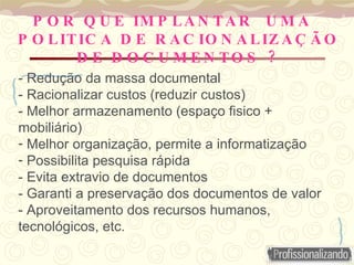 - Redução da massa documental - Racionalizar custos (reduzir custos) - Melhor armazenamento (espaço fisico + mobiliário) Melhor organização, permite a informatização Possibilita pesquisa rápida - Evita extravio de documentos - Garanti a preservação dos documentos de valor - Aproveitamento dos recursos humanos, tecnológicos, etc.  POR QUE IMPLANTAR  UMA POLITICA DE RACIONALIZAÇÃO DE DOCUMENTOS ? 