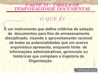 É um instrumento que define critérios de seleção de  documentos para fins de armazenamento disciplinado, visando o aproveitamento racional de todas as potencialidades que um acervo arquivístico apresenta, enquanto fonte  de informações administrativas, gerenciais ou históricas que compõem a trajetória da Organização.  PARTE VI - TABELA DE TEMPORALIDADE DOCUMENTAL O QUE É? 