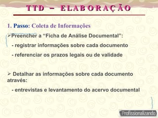 TTD – ELABORAÇÃO 1.  Passo : Coleta de Informações Preencher a “Ficha de Análise Documental”:  - registrar informações sobre cada documento  - referenciar os prazos legais ou de validade Detalhar as informações sobre cada documento através: - entrevistas e levantamento do acervo documental 