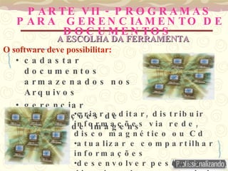 PARTE VII -  PROGRAMAS PARA  GERENCIAMENTO DE DOCUMENTOS   cadastar documentos armazenados nos Arquivos gerenciar informações de texto e de imagens criar, editar, distribuir informações via rede, disco magnético ou Cd atualizar e compartilhar informações  desenvolver pesquisa direcionada e controlada A ESCOLHA DA FERRAMENTA O software deve possibilitar : 