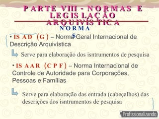PARTE VIII - NORMAS E LEGISLAÇÃO ARQUIVÍSTICA ISAD (G)  – Norma Geral Internacional de Descrição Arquivística Serve para elaboração dos isntrumentos de pesquisa ISAAR (CPF)  – Norma Internacional de Controle de Autoridade para Corporações, Pessoas e Famílias NORMAS Serve para elaboração das entrada (cabeçalhos) das descrições dos isntrumentos de pesquisa 