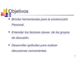 Objetivos
   Brindar herramientas para la construcción
    Personal.

   Entender los factores claves de los grupos
    de discusión.

   Desarrollar aptitudes para realizar
    discusiones convenientes.
                                                 3
 