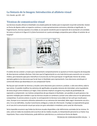 TÉCNICAS DE COMUNICACIÓN VISUAL   1 
 
La Sintaxis de la Imagen: Introducción al alfabeto visual 
D.A. Dondis  pp 129 ‐ 147 
Técnicas de comunicación visual 
Las técnicas visuales ofrecen al diseñador una amplia paleta de medios para la expresión visual del contenido. Existen 
en forma de dipolos sobre un espectro continuo, o como aproximaciones contrarias y disímiles al significado. La 
fragmentación, técnicas opuesta a la unidad, es una opción excelente para la expresión de la excitación y la variedad, 
tal como se ilustra en la figura 6.3 ¿Cómo funcionaría en cuanto estrategia compositiva para reflejar el carácter de un 
hospital? 
 
El análisis de ese carácter y el plan para representarlo compositivamente se ajustaría al mismo esquema de búsqueda 
de descripciones verbales efectivas. Está claro que la fragmentación es una mala técnica para asociarla con un centro 
médico, pero bastante apta para intensificar el anuncio de una feria parroquial. El significado interior de ambos 
ejemplos gobierna las elecciones que ha de hacer el diseñador para representarlo. Esas elecciones constituyen el 
control del efecto que desemboca en una composición fuerte. 
No hay por qué concebir las técnicas y visuales como elecciones para construir y analizar, o sólo esto último, todo lo 
que vemos. Es posible modificar los extremos de significados con grados menores de intensidad, como la gradación 
de tonos de gris entre el blanco y el negro. Estas variantes implican una gama muy amplia de posibilidades de 
expresión y comprensión. Los matices compositivos de que dispone el diseñador, son posibles en parte gracias a las 
opciones múltiples pero también a que las técnicas visuales se combinan y actúan unas sobre otras en las aplicaciones 
compositivas. Es preciso aclarar un punto: la contraposición te técnicas nunca debe ser tan sutil que resulte poco 
clara. Aunque no es necesario utilizarlas solamente en sus extremos de intensidad, debe seguir claramente una vía u 
otra. Si no son definibles, resultan transmisores ambiguos y malos de información. El peligro es especialmente grave 
en el caso de la comunicación visual que actúa con gran velocidad e inmediatez como canal de información. 
Sería imposible enumerar aquí todas las técnicas visuales disponibles o dar definiciones acertadas de las mismas. En 
esto, como en todos los escalones de la escritura de los medios visuales, la interpretación personal es un factor muy 
importante. Pese a estas limitaciones, pude definirse cada técnica y su contraria en forma de dipolo. 
 