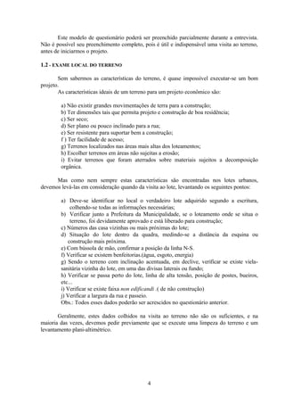 4
Este modelo de questionário poderá ser preenchido parcialmente durante a entrevista.
Não é possível seu preenchimento completo, pois é útil e indispensável uma visita ao terreno,
antes de iniciarmos o projeto.
1.2 - EXAME LOCAL DO TERRENO
Sem sabermos as características do terreno, é quase impossível executar-se um bom
projeto.
As características ideais de um terreno para um projeto econômico são:
a) Não existir grandes movimentações de terra para a construção;
b) Ter dimensões tais que permita projeto e construção de boa residência;
c) Ser seco;
d) Ser plano ou pouco inclinado para a rua;
e) Ser resistente para suportar bem a construção;
f ) Ter facilidade de acesso;
g) Terrenos localizados nas áreas mais altas dos loteamentos;
h) Escolher terrenos em áreas não sujeitas a erosão;
i) Evitar terrenos que foram aterrados sobre materiais sujeitos a decomposição
orgânica.
Mas como nem sempre estas características são encontradas nos lotes urbanos,
devemos levá-las em consideração quando da visita ao lote, levantando os seguintes pontos:
a) Deve-se identificar no local o verdadeiro lote adquirido segundo a escritura,
colhendo-se todas as informações necessárias;
b) Verificar junto a Prefeitura da Municipalidade, se o loteamento onde se situa o
terreno, foi devidamente aprovado e está liberado para construção;
c) Números das casa vizinhas ou mais próximas do lote;
d) Situação do lote dentro da quadra, medindo-se a distância da esquina ou
construção mais próxima.
e) Com bússola de mão, confirmar a posição da linha N-S.
f) Verificar se existem benfeitorias.(água, esgoto, energia)
g) Sendo o terreno com inclinação acentuada, em declive, verificar se existe viela-
sanitária vizinha do lote, em uma das divisas laterais ou fundo;
h) Verificar se passa perto do lote, linha de alta tensão, posição de postes, bueiros,
etc...
i) Verificar se existe faixa non edificandi .( de não construção)
j) Verificar a largura da rua e passeio.
Obs.: Todos esses dados poderão ser acrescidos no questionário anterior.
Geralmente, estes dados colhidos na visita ao terreno não são os suficientes, e na
maioria das vezes, devemos pedir previamente que se execute uma limpeza do terreno e um
levantamento plani-altimétrico.
 