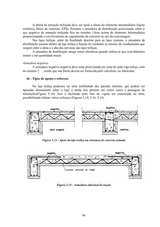 96
A altura da armação treliçada deve ser igual a altura do elemento intermediário (lajota
cerâmica, bloco de concreto, EPS). Portanto a armadura de distribuição posicionada sobre o
aço negativo da armação treliçada fica no mínimo 1,0cm acima do elemento intermediário
proporcionando o envolvimento do capeamento de concreto no ato da concretagem.
Nas lajes treliças ,além da finalidade descrita para as lajes comuns, a armadura de
distribuição assume dentro da laje treliça a função de combater as tensões de cizalhamento que
surgem entre a alma e a aba das nervuras das lajes treliças.
A armadura de distribuição atinge maior eficiência quando utiliza-se aço com diâmetro
menor e em quantidade maior.
Armadura negativa.
A armadura negativa negativa deve estar posicionada em cima de cada viga treliça, com
no mínimo 2 ∅, sendo que sua bitola deverá ser fornecida pelo calculista, ou fabricante.
d) - Tipos de apoios e reforços:
Na laje treliça podemos ter uma mobilidade das paredes internas, que podem ser
apoiadas diretamente sobre a laje, e ainda nos permite em certos casos a passagem de
tubulações(Figura 5.16). Isso é facilitado pelo fato da vigota ser concretada na obra,
possibilitando efetuar vários reforços (Figuras 5.14; 5.16; 5.16)
Figura 5.13 - Apoio da laje treliça em estrutura de concreto armado
Figura 5.14 - Armadura adicional de tração
 