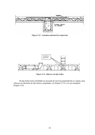 97
Figura 5.15 - Armadura adicional de compressão
Armaduras
adicionais
Figura 5.16 - Reforços em laje treliça
Na laje treliça temos facilidade na execução de nervuras perpendicular as vigotas, para
reforços em aberturas do tipo domos, pergolados, etc (Figura 5.17), e no seu transporte
(Figura 5.18)
 