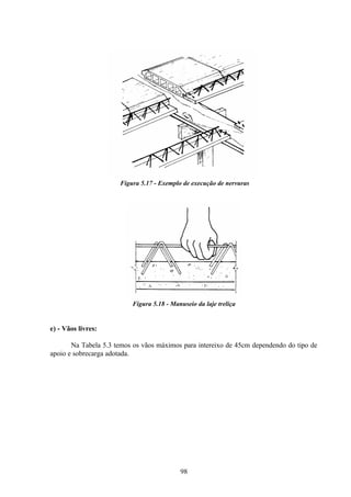 98
Figura 5.17 - Exemplo de execução de nervuras
Figura 5.18 - Manuseio da laje treliça
e) - Vãos livres:
Na Tabela 5.3 temos os vãos máximos para intereixo de 45cm dependendo do tipo de
apoio e sobrecarga adotada.
 