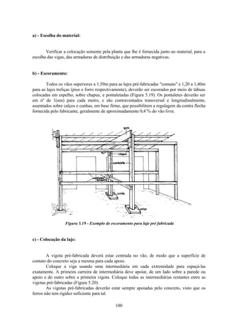 100
a) - Escolha do material:
Verificar a colocação somente pela planta que lhe é fornecida junto ao material, para a
escolha das vigas, das armaduras de distribuição e das armaduras negativas.
b) - Escoramento:
Todos os vãos superiores a 1,50m para as lajes pré-fabricadas "comuns" e 1,20 a 1,40m
para as lajes treliças (piso e forro respectivamente), deverão ser escorados por meio de tábuas
colocadas em espelho, sobre chapuz, e pontaletadas (Figura 5.19). Os pontaletes deverão ser
em nº de 1(um) para cada metro, e são contraventados transversal e longitudinalmente,
assentados sobre calços e cunhas, em base firme, que possibilitem a regulagem da contra flecha
fornecida pelo fabricante, geralmente de aproximadamente 0,4¨% do vão livre.
Figura 5.19 - Exemplo de escoramento para laje pré fabricada
c) - Colocação da laje:
A vigota pré-fabricada deverá estar centrada no vão, de modo que a superfície de
contato do concreto seja a mesma para cada apoio.
Coloque a viga usando uma intermediária em cada extremidade para espaçá-las
exatamente. A primeira carreira de intermediária deve apoiar, de um lado sobre a parede ou
apoio e do outro sobre a primeira vigota. Coloque todas as intermediárias restantes entre as
vigotas pré-fabricadas (Figura 5.20).
As vigotas pré-fabricadas deverão estar sempre apoiadas pelo concreto, visto que os
ferros não tem rigidez suficiente para tal.
 
