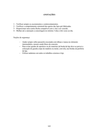 103
ANOTAÇÕES
1 – Verificar sempre os escoramentos e contraventamentos.
2 – Verificar o comportamento estrutural dos apoios das lajes pré fabricadas.
3 – Proporcionar uma contra flecha compatível com o vão a ser vencido.
4 – Molhar até a saturação a concretagem no mínimo 3 dias e três vezes ao dia.
Noções de segurança:
- Andar sempre sobre passarela executada com tábuas e nunca no elemento
intermediário, mesmo sendo bloco de concreto.
- Para evitar quedas de operários ou de materiais da borda da laje deve-se prever a
colocação de guarda corpo de madeira ou metal, com tela, nas bordas da periferia
da laje.
- Utilizar andaimes em todos os trabalhos externos à laje.
 