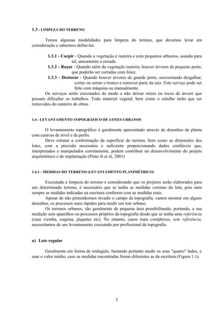 5
1.3 - LIMPEZA DO TERRENO
Temos algumas modalidades para limpeza do terreno, que devemos levar em
consideração e sabermos defini-las:
1.3.1 - Carpir - Quando a vegetação é rasteira e com pequenos arbustos, usando para
tal, unicamente a enxada.
1.3.2 - Roçar - Quando além da vegetação rasteira, houver árvores de pequeno porte,
que poderão ser cortadas com foice.
1.3.3 - Destocar - Quando houver árvores de grande porte, necessitando desgalhar,
cortar ou serrar o tronco e remover parte da raiz. Este serviço pode ser
feito com máquina ou manualmente.
Os serviços serão executados de modo a não deixar raízes ou tocos de árvore que
possam dificultar os trabalhos. Todo material vegetal, bem como o entulho terão que ser
removidos do canteiro de obras.
1.4 - LEVANTAMENTO TOPOGRÁFICO DE LOTES URBANOS
O levantamento topográfico é geralmente apresentado através de desenhos de planta
com curavas de nível e de perfis.
Deve retratar a conformação da superfície do terreno, bem como as dimensões dos
lotes, com a precisão necessária e suficiente proporcionando dados confiáveis que,
interpretados e manipulados corretamente, podem contribuir no desenvolvimento do projeto
arquitetônico e de implantação (Pinto Jr.et al, 2001)
1.4.1 - MEDIDAS DO TERRENO (LEVANTAMENTO PLANIMÉTRICO)
Executada a limpeza do terreno e considerando que os projetos serão elaborados para
um determinado terreno, é necessário que se tenha as medidas corretas do lote, pois nem
sempre as medidas indicadas na escritura conferem com as medidas reais.
Apesar de não pretendermos invadir o campo da topografia, vamos mostrar em alguns
desenhos, os processos mais rápidos para medir um lote urbano.
Os terrenos urbanos, são geralmente de pequena área possibilitando, portando, a sua
medição sem aparelhos ou processos próprios da topografia desde que se tenha uma referência
(casa vizinha, esquina, piquetes etc). No entanto, casos mais complexos, sem referência,
necessitamos de um levantamento executado por profissional de topografia.
a) Lote regular
Geralmente em forma de retângulo, bastando portanto medir os seus "quatro" lados, e
usar o valor médio, caso as medidas encontradas forem diferentes as da escritura.(Figura 1.1).
 