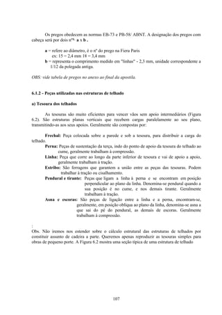 107
Os pregos obedecem as normas EB-73 e PB-58/ ABNT. A designação dos pregos com
cabeça será por dois nºs. a x b .
a = refere ao diâmetro, é o nº do prego na Fiera Paris
ex: 15 = 2,4 mm 18 = 3,4 mm
b = representa o comprimento medido em "linhas" - 2,3 mm, unidade correspondente a
1/12 da polegada antiga.
OBS: vide tabela de pregos no anexo ao final da apostila.
6.1.2 - Peças utilizadas nas estruturas de telhado
a) Tesoura dos telhados
As tesouras são muito eficientes para vencer vãos sem apoio intermediários (Figura
6.2). São estruturas planas verticais que recebem cargas paralelamente ao seu plano,
transmitindo-as aos seus apoios. Geralmente são compostas por:
Frechal: Peça colocada sobre a parede e sob a tesoura, para distribuir a carga do
telhado.
Perna: Peças de sustentação da terça, indo do ponto de apoio da tesoura do telhado ao
cume, geralmente trabalham à compressão.
Linha: Peça que corre ao longo da parte inferior de tesoura e vai de apoio a apoio,
geralmente trabalham à tração.
Estribo: São ferragens que garantem a união entre as peças das tesouras. Podem
trabalhar à tração ou cisalhamento.
Pendural e tirante: Peças que ligam a linha à perna e se encontram em posição
perpendicular ao plano da linha. Denomina-se pendural quando a
sua posição é no cume, e nos demais tirante. Geralmente
trabalham à tração.
Asna e escoras: São peças de ligação entre a linha e a perna, encontram-se,
geralmente, em posição oblíqua ao plano da linha, denomina-se asna a
que sai do pé do pendural, as demais de escoras. Geralmente
trabalham à compressão.
:
Obs. Não iremos nos estender sobre o cálculo estrutural das estruturas de telhados por
constituir assunto de cadeira a parte. Queremos apenas reproduzir as tesouras simples para
obras de pequeno porte. A Figura 6.2 mostra uma seção típica de uma estrutura de telhado
 