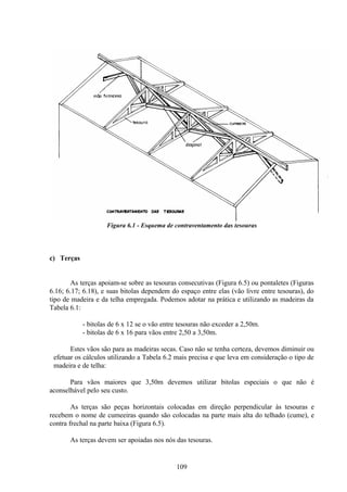 109
Figura 6.1 - Esquema de contraventamento das tesouras
c) Terças
As terças apoiam-se sobre as tesouras consecutivas (Figura 6.5) ou pontaletes (Figuras
6.16; 6.17; 6.18), e suas bitolas dependem do espaço entre elas (vão livre entre tesouras), do
tipo de madeira e da telha empregada. Podemos adotar na prática e utilizando as madeiras da
Tabela 6.1:
- bitolas de 6 x 12 se o vão entre tesouras não exceder a 2,50m.
- bitolas de 6 x 16 para vãos entre 2,50 a 3,50m.
Estes vãos são para as madeiras secas. Caso não se tenha certeza, devemos diminuir ou
efetuar os cálculos utilizando a Tabela 6.2 mais precisa e que leva em consideração o tipo de
madeira e de telha:
Para vãos maiores que 3,50m devemos utilizar bitolas especiais o que não é
aconselhável pelo seu custo.
As terças são peças horizontais colocadas em direção perpendicular às tesouras e
recebem o nome de cumeeiras quando são colocadas na parte mais alta do telhado (cume), e
contra frechal na parte baixa (Figura 6.5).
As terças devem ser apoiadas nos nós das tesouras.
 