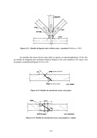 114
Figura 6.13 - Detalhe da ligação entre a linha, asnas e pendural (Moliterno, 1992)
As emendas das terças devem estar sobre os apoios, ou aproximadamente 1/4 do vão,
no sentido do diagrama dos momentos fletores (Figura 6.16), com chanfros à 45° para o uso
de pregos ou parafusos(Figuras 6.14 e 6.15).
Figura 6.14- Detalhe da emenda das terças com pregos
Figura 6.15- Detalhe da emenda das terças com parafusos e chapas
 
