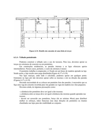 115
Figura 6.16- Detalhe das emendas de uma linha de terças
6.1.4 - Telhado pontaletado
Podemos construir o telhado sem o uso de tesouras. Para isso, devemos apoiar as
terças em estruturas de concreto ou em pontaletes.
Em construções residenciais, as paredes internas e as lajes oferecem apoios
intermediários. Nesses casos, portanto, o custo da estrutura é menor.
O pontalete trabalha à compressão e é fixado em um berço de madeira apoiado na laje.
Sendo assim, a laje recebe uma carga distribuída (Figura s6.17 e 6.18).
Nas lajes maciças, onde tudo é calculado, podemos apoiar em qualquer ponto.
Entretanto na lajes pré não devemos apoiar sobre as mesmas e sim na direção das paredes
(Figuras 6.17 e 6.19).
Havendo necessidade de se colocar um pontalete fora das paredes, é necessário que se
faça uma viga de concreto invertida para vão grandes ou vigas de madeira nos vãos pequenos.
Devemos ainda, ter algumas precauções como:
- a distância dos pontaletes deve ser igual a das tesouras.
- a distância entre as terças deve ser igual à distância das mesmas quando apoiadas nas
tesoura
- deverá ser acrescido aos pontaletes, berço (de no mínimo 40cm) para distribuir
melhor os esforços, mãos francesas (nas duas direções do pontalete) ou tirantes
chumbados nas lajes para dar estabilidade ao conjunto.
 