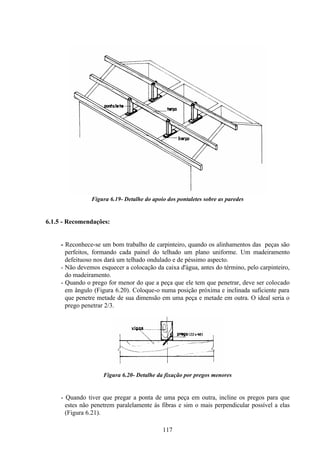 117
Figura 6.19- Detalhe do apoio dos pontaletes sobre as paredes
6.1.5 - Recomendações:
- Reconhece-se um bom trabalho de carpinteiro, quando os alinhamentos das peças são
perfeitos, formando cada painel do telhado um plano uniforme. Um madeiramento
defeituoso nos dará um telhado ondulado e de péssimo aspecto.
- Não devemos esquecer a colocação da caixa d'água, antes do término, pelo carpinteiro,
do madeiramento.
- Quando o prego for menor do que a peça que ele tem que penetrar, deve ser colocado
em ângulo (Figura 6.20). Coloque-o numa posição próxima e inclinada suficiente para
que penetre metade de sua dimensão em uma peça e metade em outra. O ideal seria o
prego penetrar 2/3.
Figura 6.20- Detalhe da fixação por pregos menores
- Quando tiver que pregar a ponta de uma peça em outra, incline os pregos para que
estes não penetrem paralelamente às fibras e sim o mais perpendicular possível a elas
(Figura 6.21).
 
