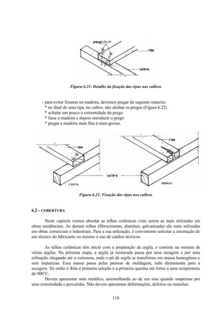118
Figura 6.21- Detalhe da fixação das ripas nos caibros
- para evitar fissuras na madeira, devemos pregar da seguinte maneira:
* no final de uma ripa, no caibro, não alinhar os pregos (Figura 6.22)
* achatar um pouco a extremidade do prego
* furar a madeira e depois introduzir o prego
* pregar a madeira mais fina à mais grossa.
Figura 6.22- Fixação das ripas nos caibros
6.2 - COBERTURA
Neste capítulo iremos abordar as telhas cerâmicas visto serem as mais utilizadas em
obras residênciais. As demais telhas (fibrocimento, alumínio, galvanizada) são mais utilizadas
em obras comerciais e industriais. Para a sua utilização, é conveniente solicitar a orientação de
um técnico do fabricante ou mesmo o uso de catálos técnicos.
As telhas cerâmicas têm início com a preparação da argila, e consiste na mistura de
várias argilas. Na próxima etapa, a argila já misturada passa por uma moagem e por uma
refinação chegando até a extrusora, onde o pó de argila se transforma em massa homogênea e
sem impurezas. Essa massa passa pelas prensas de moldagem, indo diretamente para a
secagem. Só então é feita a primeira seleção e a primeira queima em forno a uma temperatura
de 900°C.
Devem apresentar som metálico, assemelhando ao de um sino quando suspensas por
uma extremidade e percutidas. Não devem apresentar deformações, defeitos ou manchas.
 