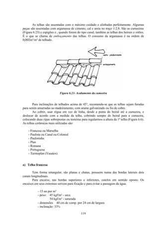 119
As telhas são assentadas com o máximo cuidado e alinhadas perfeitamente. Algumas
peças são assentadas com argamassa de cimento, cal e areia no traço 1:2:8. São as cumeeiras
(Figura 6.23) e espigões e , quando forem do tipo canal, também as telhas dos beirais e oitões.
É o que se chama de emboçamento das telhas. O consumo da argamassa é na ordem de
0,002m³/m² de telhado.
Figura 6.23- Acabamento da cumeeira
Para inclinações de telhados acima de 45°, recomenda-se que as telhas sejam furadas
para serem amarradas ao madeiramento, com arame galvanizado ou fio de cobre.
Ao cobrir, usar régua em vez de linha, desde a ponta do beiral até a cumeeira, e
deslocar de acordo com a medida da telha, cobrindo sempre do beiral para a cumeeira,
colocando duas ripas sobrepostas ou testeiras para regularmos a altura da 1ª telha (Figura 6.6).
As telhas cerâmicas mais utilizadas são:
- Francesa ou Marselha
- Paulista ou Canal ou Colonial
- Paulistinha
- Plan
- Romana
- Portuguesa
- Termoplan (Vasatex)
a) Telha francesa
Tem forma retangular, são planas e chatas, possuem numa das bordas laterais dois
canais longitudinais.
Para encaixe, nas bordas superiores e inferiores, cutelos em sentido oposto. Os
encaixes em seus extremos servem para fixação e para evitar a passagem da água.
- 15 un por m²
- peso: 45 kgf/m² - seca
54 kgf/m² - saturada
- dimensões ≅ 40 cm de comp. por 24 cm de largura
- inclinação: 33%
 