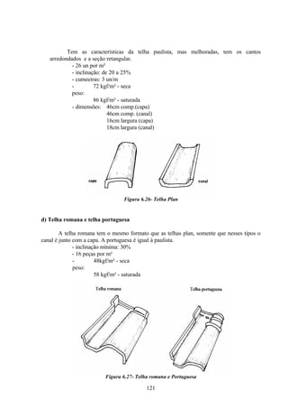 121
Tem as características da telha paulista, mas melhoradas, tem os cantos
arredondados e a seção retangular.
- 26 un por m²
- inclinação: de 20 a 25%
- cumeeiras: 3 un/m
-
peso:
72 kgf/m² - seca
86 kgf/m² - saturada
- dimensões: 46cm comp.(capa)
46cm comp. (canal)
16cm largura (capa)
18cm largura (canal)
Figura 6.26- Telha Plan
d) Telha romana e telha portuguesa
A telha romana tem o mesmo formato que as telhas plan, somente que nesses tipos o
canal é junto com a capa. A portuguesa é igual à paulista.
- inclinação mínima: 30%
- 16 peças por m²
-
peso:
48kgf/m² - seca
58 kgf/m² - saturada
Figura 6.27- Telha romana e Portuguesa
 