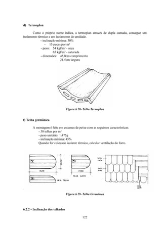 122
d) Termoplan
Como o próprio nome indica, a termoplan através de dupla camada, consegue um
isolamento térmico e um isolamento de umidade.
- inclinação mínima: 30%
- 15 peças por m²
- peso: 54 kgf/m² - seca
65 kgf/m² - saturada
- dimensões: 45,0cm comprimento
21,5cm largura
Figura 6.28- Telha Termoplan
f) Telha germânica
A montagem é feita em escamas de peixe com as seguintes características:
- 30 telhas por m²
- peso unitário: 1.475g
- inclinação mínima: 45%
Quando for colocado isolante térmico, calcular ventilação do forro.
Figura 6.29- Telha Germânica
6.2.2 - Inclinação dos telhados
 