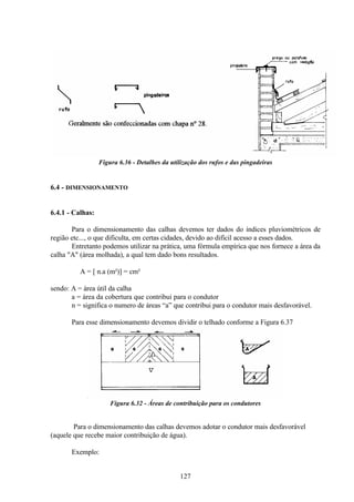 127
Figura 6.36 - Detalhes da utilização dos rufos e das pingadeiras
6.4 - DIMENSIONAMENTO
6.4.1 - Calhas:
Para o dimensionamento das calhas devemos ter dados do índices pluviométricos de
região etc..., o que dificulta, em certas cidades, devido ao difícil acesso a esses dados.
Entretanto podemos utilizar na prática, uma fórmula empírica que nos fornece a área da
calha "A" (área molhada), a qual tem dado bons resultados.
A = [ n.a (m²)] = cm²
sendo: A = área útil da calha
a = área da cobertura que contribui para o condutor
n = significa o numero de áreas “a” que contribui para o condutor mais desfavorável.
Para esse dimensionamento devemos dividir o telhado conforme a Figura 6.37
Figura 6.32 - Áreas de contribuição para os condutores
Para o dimensionamento das calhas devemos adotar o condutor mais desfavorável
(aquele que recebe maior contribuição de água).
Exemplo:
 