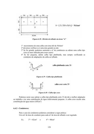 128
Figura 6.38 - Divisão do telhado em áreas "a"
1º necessitamos de uma calha com área útil de 50,0cm²
2º devemos verificar se é uma área grande ou não
3º Se for grande, podemos aumentar o nº de condutores ou adotar uma calha tipo
coxo (a mais indicada para esses casos)
4º Se for pequena, adotar calha tipo platibanda, mas sempre verificando as
condições de adaptações da calha ao telhado.
Figura 6.39 - Calha tipo platibanda
Figura 6.40 - Calha tipo coxo
Podemos neste caso adotar a calha tipo platibanda corte 33 devido a melhor adaptação
ao trabalho e ter uma contribuição de água relativamente pequena. A calha coxo recebe uma
contribuição de água maior (105cm2
)
6.4.2 - Condutores:
Para o caso de condutores podemos considerar a regra prática:
Um cm² de área do condutor para cada m² de área de telhado a ser esgotado.
Ex. ∅ 3" = 42cm² e ∅ 4" = 80cm²
 