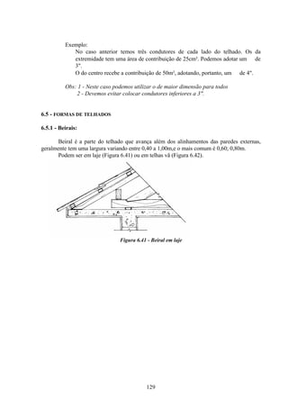 129
Exemplo:
No caso anterior temos três condutores de cada lado do telhado. Os da
extremidade tem uma área de contribuição de 25cm². Podemos adotar um ∅ de
3".
O do centro recebe a contribuição de 50m², adotando, portanto, um ∅ de 4".
Obs: 1 - Neste caso podemos utilizar o de maior dimensão para todos
2 - Devemos evitar colocar condutores inferiores a 3".
6.5 - FORMAS DE TELHADOS
6.5.1 - Beirais:
Beiral é a parte do telhado que avança além dos alinhamentos das paredes externas,
geralmente tem uma largura variando entre 0,40 a 1,00m,e o mais comum é 0,60; 0,80m.
Podem ser em laje (Figura 6.41) ou em telhas vã (Figura 6.42).
Figura 6.41 - Beiral em laje
 