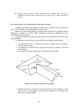 133
Obs: Sempre devemos adotar soluções simples para os telhados pela economia, e
facilidade de mão-de-obra, evitando muitas calhas que só trarão transtornos
futuros.
6.6 - REGRA GERAL PARA DESENHO DAS LINHAS DO TELHADO
O telhado é geralmente representado na mesma escala da planta, isto é, geralmente na
escala 1:100. Também é usual representá-lo na escala 1:200.
Indica-se por linhas interrompidas, os contornos da construção pois a cobertura deverá
ultrapassar as paredes, no mínimo 0,50m, formando os beirais ou platibanda que são
representados por linhas cheias.
As águas do telhado ou os panos, tem seu caimento ou inclinação de acordo com o tipo
de telha utilizada.
Ao projetarmos uma cobertura, devemos lembra-nos de algumas regras práticas:
1 - As águas-furtadas são as bissetrizes do ângulo formado entre as paredes e
saem dos cantos internos.
2 - Os espigões são as bissetrizes do Ângulo formado entre as paredes e saem dos
cantos externos.
3 - As cumeeiras são sempre horizontais e geralmente ficam no centro.
Figura 6.49 - Perspectiva das linhas de um telhado
4 - Quando temos uma cumeeira em nível mais elevado da outra, fazemos a união
entre as duas com um espigão, e no encontro do espigão com a cumeeira mais
baixa nasce uma água furtada.
 