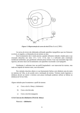 8
Figura 1.5-Representação de curva de nível (Pinto Jr.et al, 2001)
As curvas de níveis são elaboradas utilizando aparelhos topográficos que nos fornecem
os níveis, os angulos, as dimensões de um terreno ou área.
Este levantamento não é muito preciso, quando utilizamos métodos simples para a sua
execução (descritos nos itens 1.5.1; 1.5.2; 1.5.3), mas é o suficiente para construção
residencial unifamiliar, que geralmente utilizam pouco terreno. Caso seja necessário algo mais
rigoroso, devemos fazer um levantamento com aparelhos recorrendo a um topógrafo.
Geralmente é suficiente tirar um perfil longitudinal e um transversal do terreno, mas
nada nos impede de tirarmos mais, caso necessário.
Nos métodos descritos abaixo se usa basicamente balizas com distância uma da outra
no máximo de 5,0m, ou de acordo com a inclinação do terreno. Terrenos muito íngremes a
distância deverá ser menor e terrenos com pouca inclinação podemos utilizar as balizas na
distância de 5,0 em 5,0m.
Alguns métodos para levantarmos o perfil do terreno:
a) Com o nível e Abney ( clinômetro)
b) Com o nível de mão
c) Com o nível de mangueira
1.5.1) Com uso do clinômetro (Nível de Abney)
Materiais: - clinômetro
d2
d1
RN 0,0
1,0 1,0 2,0
3,0
3,0
2,0
3,0
2,0
1,0 1,0
2,0
3,0
RN 0,0
 