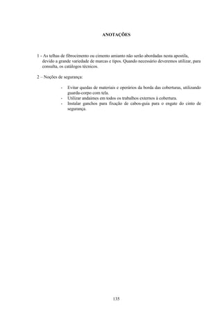 135
ANOTAÇÕES
1 - As telhas de fibrocimento ou cimento amianto não serão abordadas nesta apostila,
devido a grande variedade de marcas e tipos. Quando necessário deveremos utilizar, para
consulta, os catálogos técnicos.
2 – Noções de segurança:
- Evitar quedas de materiais e operários da borda das coberturas, utilizando
guarda-corpo com tela.
- Utilizar andaimes em todos os trabalhos externos à cobertura.
- Instalar ganchos para fixação de cabos-guia para o engate do cinto de
segurança.
 