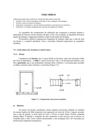 137
ESQUADRIAS
APÓS ESTUDAR ESTE CAPÍTULO; VOCÊ DEVERÁ SER CAPAZ DE:
• Escolher o tipo ideal de esquadrias verificando as suas vantagens e desvantagens;
• Nivelar e colocar no prumo os batentes;
• Especificar corretamente o tipo de fixação dos batentes nas alvenarias e/ou estruturas;
• Especificar as ferragens adequadas para cada tipo de esquadria de madeira
As esquadrias são componentes da edificação que asseguram a proteção quando a
penetração de intrusos, da luz natural e da água. Com a sua evolução, as esquadrias deixaram
apenas de proteger e adquiriram também o lugar de decoração de fachadas.
Os primeiros edifícios empregavam esquadrias de madeira, dado que a mão de obra
era barata e o material abundante. Com a revolução industrial apareceram as esquadrias
metálicas.
7.1 - ESQUADRIAS DE MADEIRA (CARPINTARIA)
7.1.1 - Portas
Compõem-se de batente, que é a peça fixada na alvenaria, onde será colocada a folha
por meio de dobradiças . A folha é a parte móvel que veda o vão deixado pelo batente e por
fim a guarnição, que é um acabamento colocado entre o batente e a alvenaria para esconder
as falhas existentes entre o batente e a alvenaria (Figura 7.1).
Figura 7.1 - Componentes das portas de madeira
a) - Batente:
Em geral é de peroba, canafístula, canela, angelim (comercial), podendo ser também
da mesma madeira da folha (especial), tem espessura em torno de 4,5cm e largura variando
com o tipo de parede: se meio tijolo de 14,0 a 14,5cm, se tijolo inteiro 26,0cm, chamado
batente duplo. O batente é composto de dois montantes e uma travessa, que já devem vir
montados para a obra. Caso venham desmontados a sua montagem deve ser executada por
profissional competente (carpinteiro).
 