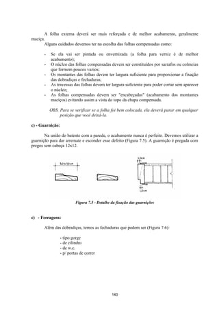 140
A folha externa deverá ser mais reforçada e de melhor acabamento, geralmente
maciça.
Alguns cuidados devemos ter na escolha das folhas compensadas como:
- Se ela vai ser pintada ou envernizada (a folha para verniz é de melhor
acabamento);
- O núcleo das folhas compensadas devem ser constituídos por sarrafos ou colmeias
que formem poucos vazios;
- Os montantes das folhas devem ter largura suficiente para proporcionar a fixação
das dobradiças e fechaduras;
- As travessas das folhas devem ter largura suficiente para poder cortar sem aparecer
o núcleo;
- As folhas compensadas devem ser "encabeçadas" (acabamento dos montantes
maciços) evitando assim a vista do topo da chapa compensada.
OBS. Para se verificar se a folha foi bem colocada, ela deverá parar em qualquer
posição que você deixá-la.
c) - Guarnição:
Na união do batente com a parede, o acabamento nunca é perfeito. Devemos utilizar a
guarnição para dar arremate e esconder esse defeito (Figura 7.5). A guarnição é pregada com
pregos sem cabeça 12x12.
Figura 7.5 - Detalhe da fixação das guarnições
c) - Ferragens:
Além das dobradiças, temos as fechaduras que podem ser (Figura 7.6):
- tipo gorge
- de cilindro
- de w.c.
- p/ portas de correr
 