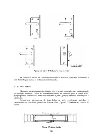 141
Figura 7.6 - Tipos de fechaduras para as portas
As fechaduras devem ser colocadas sem danificar as folhas, com bom acabamento e
sem deixar folgas quando as folhas estiverem fechadas.
7.1.2 - Porta Balcão
São portas que comunicam dormitórios com o terraço ou sacada, mais modernamente
em qualquer ambiente. Podem ser consideradas como um misto de porta e janela. Porta,
porque permite comunicação entre dois ambientes e janela, porque permite a iluminação e a
ventilação.
Compõem-se internamente de duas folhas de abrir, envidraçada (caixilho) e
externamente de venezianas, geralmente de duas folhas (Figura 7.7). Podendo ser também de
correr.
Figura 7.7 - Porta balcão
 