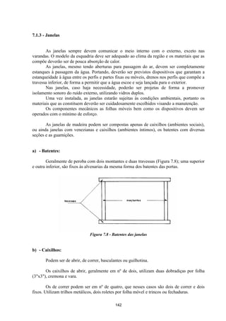 142
7.1.3 - Janelas
As janelas sempre devem comunicar o meio interno com o externo, exceto nas
varandas. O modelo da esquadria deve ser adequado ao clima da região e os materiais que as
compõe deverão ser de pouca absorção de calor.
As janelas, mesmo tendo aberturas para passagem do ar, devem ser completamente
estanques à passagem da água. Portando, deverão ser previstos dispositivos que garantam a
estanqueidade à água entre os perfis e partes fixas ou móveis, drenos nos perfis que compõe a
travessa inferior, de forma a permitir que a água escoe e seja lançada para o exterior.
Nas janelas, caso haja necessidade, poderão ser projetas de forma a promover
isolamento sonoro do ruído externo, utilizando vidros duplos.
Uma vez instalada, as janelas estarão sujeitas às condições ambientais, portanto os
materiais que as constituem deverão ser cuidadosamente escolhidos visando a manutenção.
Os componentes mecânicos as folhas móveis bem como os dispositivos devem ser
operados com o mínimo de esforço.
As janelas de madeira podem ser compostas apenas de caixilhos (ambientes sociais),
ou ainda janelas com venezianas e caixilhos (ambientes íntimos), os batentes com diversas
seções e as guarnições.
a) - Batentes:
Geralmente de peroba com dois montantes e duas travessas (Figura 7.8); uma superior
e outra inferior, são fixos às alvenarias da mesma forma dos batentes das portas.
Figura 7.8 - Batentes das janelas
b) - Caixilhos:
Podem ser de abrir, de correr, basculantes ou guilhotina.
Os caixilhos de abrir, geralmente em nº de dois, utilizam duas dobradiças por folha
(3"x3"), cremona e vara.
Os de correr podem ser em nº de quatro, que nesses casos são dois de correr e dois
fixos. Utilizam trilhos metálicos, dois roletes por folha móvel e trincos ou fechaduras.
 