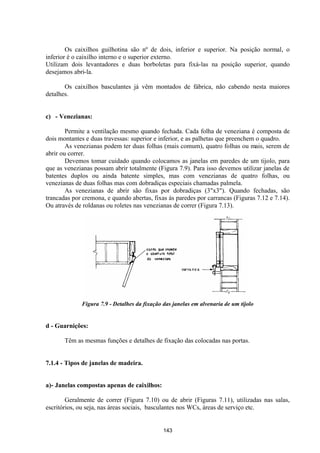 143
Os caixilhos guilhotina são nº de dois, inferior e superior. Na posição normal, o
inferior é o caixilho interno e o superior externo.
Utilizam dois levantadores e duas borboletas para fixá-las na posição superior, quando
desejamos abri-la.
Os caixilhos basculantes já vêm montados de fábrica, não cabendo nesta maiores
detalhes.
c) - Venezianas:
Permite a ventilação mesmo quando fechada. Cada folha de veneziana é composta de
dois montantes e duas travessas: superior e inferior, e as palhetas que preenchem o quadro.
As venezianas podem ter duas folhas (mais comum), quatro folhas ou mais, serem de
abrir ou correr.
Devemos tomar cuidado quando colocamos as janelas em paredes de um tijolo, para
que as venezianas possam abrir totalmente (Figura 7.9). Para isso devemos utilizar janelas de
batentes duplos ou ainda batente simples, mas com venezianas de quatro folhas, ou
venezianas de duas folhas mas com dobradiças especiais chamadas palmela.
As venezianas de abrir são fixas por dobradiças (3"x3"). Quando fechadas, são
trancadas por cremona, e quando abertas, fixas às paredes por carrancas (Figuras 7.12 e 7.14).
Ou através de roldanas ou roletes nas venezianas de correr (Figura 7.13).
Figura 7.9 - Detalhes da fixação das janelas em alvenaria de um tijolo
d - Guarnições:
Têm as mesmas funções e detalhes de fixação das colocadas nas portas.
7.1.4 - Tipos de janelas de madeira.
a)- Janelas compostas apenas de caixilhos:
Geralmente de correr (Figura 7.10) ou de abrir (Figuras 7.11), utilizadas nas salas,
escritórios, ou seja, nas áreas sociais, basculantes nos WCs, áreas de serviço etc.
 